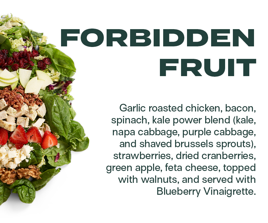 Forbidden Fruit - Garlic roasted chicken, bacon, spinach, kale power blend (kale, napa cabbage, purple cabbage, and shaved brussels sprouts), strawberries, dried cranberries, green apple, feta cheese, topped with walnuts, and served with Blueberry Vinaigrette.
