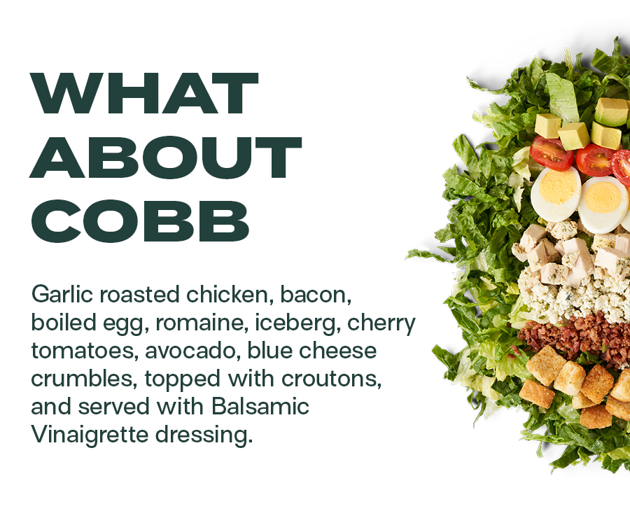 What About Cobb - Garlic roasted chicken, bacon, boiled egg, romaine, iceberg, cherry tomatoes, avocado, blue cheese crumbles, topped with croutons, and served with Balsamic Vinaigrette dressing.